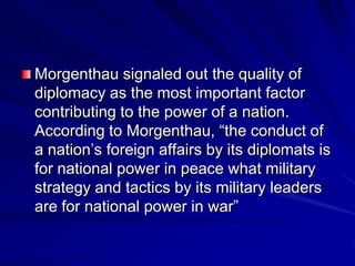 Morgenthau signaled out the quality of
diplomacy as the most important factor
contributing to the power of a nation.
According to Morgenthau, ―the conduct of
a nation’s foreign affairs by its diplomats is
for national power in peace what military
strategy and tactics by its military leaders
are for national power in war‖
 
