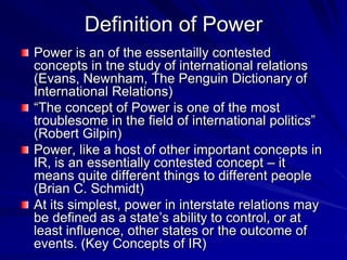 Definition of Power
Power is an of the essentailly contested
concepts in tne study of international relations
(Evans, Newnham, The Penguin Dictionary of
International Relations)
―The concept of Power is one of the most
troublesome in the field of international politics‖
(Robert Gilpin)
Power, like a host of other important concepts in
IR, is an essentially contested concept – it
means quite different things to different people
(Brian C. Schmidt)
At its simplest, power in interstate relations may
be defined as a state’s ability to control, or at
least influence, other states or the outcome of
events. (Key Concepts of IR)
 