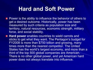 Hard and Soft Power
Power is the ability to influence the behavior of others to
get a desired outcome. Historically, power has been
measured by such criteria as population size and
territory, natural resources, economic strength, military
force, and social stability.
Hard power enables countries to wield carrots and
sticks to get what they want. The Pentagon’s budget for
FY2008 is more than $750 billion and growing, many
times more than the nearest competitor. The United
States has the world’s largest economy, and more than a
third of the top 500 global companies are American.
There is no other global power, and yet American hard
power does not always translate into influence.
 