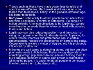 Trends such as these have made power less tangible and
coercion less effective. Machiavelli said it was safer to be
feared than to be loved. Today, in the global information age,
it is better to be both.
Soft power is the ability to attract people to our side without
coercion. Legitimacy is central to soft power. If a people or
nation believes American objectives to be legitimate, we are
more likely to persuade them to follow our lead without using
threats and bribes.
Legitimacy can also reduce opposition—and the costs—of
using hard power when the situation demands. Appealing to
others’ values, interests and preferences can, in certain
circumstances, replace the dependence on carrots and sticks.
Cooperation is always a matter of degree, and it is profoundly
influenced by attraction.
Militaries are well suited to defeating states, but they are often
poor instruments to fight ideas. Today, victory depends on
attracting foreign populations to our side and helping them to
build capable, democratic states. Soft power is essential to
winning the peace. It is easier to attract people to democracy
than to coerce them to be democratic.
 