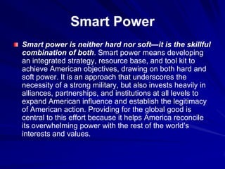 Smart Power
Smart power is neither hard nor soft—it is the skillful
combination of both. Smart power means developing
an integrated strategy, resource base, and tool kit to
achieve American objectives, drawing on both hard and
soft power. It is an approach that underscores the
necessity of a strong military, but also invests heavily in
alliances, partnerships, and institutions at all levels to
expand American influence and establish the legitimacy
of American action. Providing for the global good is
central to this effort because it helps America reconcile
its overwhelming power with the rest of the world’s
interests and values.
 