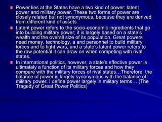 Power lies at the States have a two kind of power: latent
power and military power. These two forms of power are
closely related but not synonymous, because they are derived
from different kind of assets.
Latent power refers to the socio-economic ingredients that go
into building military power; it is largely based on a state’s
wealth and the overall size of its population. Great powers
need money, technology, a and personnel to build military
forces and to fight wars, and a state’s latent power refers to
the raw potential it can draw on when competing with rival
states.
In international politics, however, a state’s effective power is
ultimately a function of its military forces and how they
compare with the military forces of rival states…Therefore, the
balance of power is largely synonymous with the balance of
military power. I define power largely in military terms… (The
Tragedy of Great Power Politics)
 