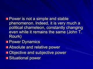 Power is not a simple and stable
phenomenon. Indeed, it is very much a
political chameleon, constantly changing
even while it remains the same (John T.
Rourk)
Power Dynamics
Absolute and relative power
Objective and subjective power
Situational power
 