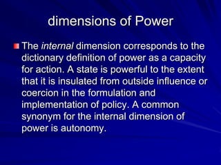 dimensions of Power
The internal dimension corresponds to the
dictionary definition of power as a capacity
for action. A state is powerful to the extent
that it is insulated from outside influence or
coercion in the formulation and
implementation of policy. A common
synonym for the internal dimension of
power is autonomy.
 