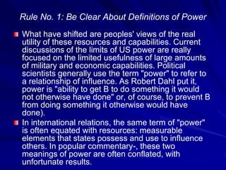Rule No. 1: Be Clear About Definitions of Power
What have shifted are peoples' views of the real
utility of these resources and capabilities. Current
discussions of the limits of US power are really
focused on the limited usefulness of large amounts
of military and economic capabilities. Political
scientists generally use the term "power" to refer to
a relationship of influence. As Robert Dahl put it,
power is "ability to get B to do something it would
not otherwise have done" or, of course, to prevent B
from doing something it otherwise would have
done).
In international relations, the same term of "power"
is often equated with resources: measurable
elements that states possess and use to influence
others. In popular commentary-, these two
meanings of power are often conflated, with
unfortunate results.
 