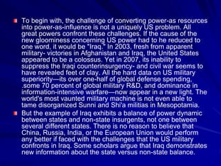 To begin with, the challenge of converting power-as resources
into power-as-influence is not a uniquely US problem. All
great powers confront these challenges. If the cause of the
new gloominess concerning US power had to he reduced to
one word, it would be "Iraq." In 2003, fresh from apparent
military- victories in Afghanistan and Iraq, the United States
appeared to be a colossus. Yet in 2007, its inability to
suppress the Iraqi counterinsurgency- and civil war seems to
have revealed feet of clay. All the hard data on US military
superiority—its over one-half of global defense spending,
.some 70 percent of global military R&D, and dominance in
information-intensive warfare—now appear in a new light. The
world's most vaunted military machine is not even able to
tame disorganized Sunni and Shi'a militias in Mesopotamia.
But the example of Iraq exhibits a balance of power dynamic
between states and non-state insurgents, not one between
several different states. There is no reason to believe that
China, Russia, India, or the European Union would perform
any better if faced with the challenges that the US military
confronts in Iraq. Some scholars argue that Iraq demonstrates
new information about the state versus non-state balance.
 
