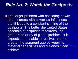 Rule No. 2: Watch the Goalposts
The larger problem with conflating power-
as-resources with power-as-influences
that it leads to a constant shifting of the
goalposts. The better die United States
becomes at acquiring resources, the
greater the array of global problems it is
expected to be able to resolve, and the
greater the apparent gap between its
material capabilities and die ends it can
achieve.
 