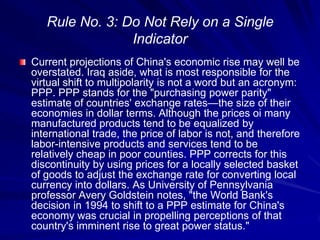 Rule No. 3: Do Not Rely on a Single
Indicator
Current projections of China's economic rise may well be
overstated. Iraq aside, what is most responsible for the
virtual shift to multipolarity is not a word but an acronym:
PPP. PPP stands for the "purchasing power parity"
estimate of countries' exchange rates—the size of their
economies in dollar terms. Although the prices oi many
manufactured products tend to be equalized by
international trade, the price of labor is not, and therefore
labor-intensive products and services tend to be
relatively cheap in poor counties. PPP corrects for this
discontinuity by using prices for a locally selected basket
of goods to adjust the exchange rate for converting local
currency into dollars. As University of Pennsylvania
professor Avery Goldstein notes, "the World Bank's
decision in 1994 to shift to a PPP estimate for China's
economy was crucial in propelling perceptions of that
country's imminent rise to great power status."
 