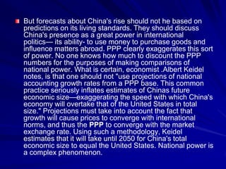 But forecasts about China's rise should not he based on
predictions on its living standards. They should discuss
China's presence as a great power in international
politics— its ability- to use money to purchase goods and
influence matters abroad. PPP clearly exaggerates this sort
of power. No one knows how much to discount the PPP
numbers for the purposes of making comparisons of
national power. What is certain, economist .Albert Keidel
notes, is that one should not "use projections of national
accounting growth rates from a PPP base. This common
practice seriously inflates estimates of Chinas future
economic size—exaggerating the speed with which China's
economy will overtake that of the United States in total
size." Projections must take into account the fact that
growth will cause prices to converge with international
norms, and thus the PPP to converge with the market
exchange rate. Using such a methodology, Keidel
estimates that it will take until 2050 for China's total
economic size to equal the United States. National power is
a complex phenomenon.
 