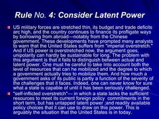 Rule No. 4: Consider Latent Power
US military forces are stretched thin, its budget and trade deficits
arc high, and the country continues to finance its profligate ways
by borrowing from abroad—notably from the Chinese
government. These developments have prompted many analysts
to warn that the United States suffers from "imperial overstretch."
And if US power is overstretched now, the argument goes,
unipolarity can hardly be sustainable for long. The problem with
this argument is that it fails to distinguish between actual and
latent power. One must he careful to take Into account both the
level of resources that can he mobilized and the degree to which
a government actually tries to mobilize them. And how much a
government asks of its public is partly a function of the severity of
the challenges that it faces. Indeed, one can never know for sure
what a state is capable of until it has been seriously challenged.
"self-inflicted overstretch"— in which a state lacks the sufficient
resources to meet its current foreign policy commitments in the
short term, but has untapped latent power ;and readily available
policy choices that it can use to draw on this power. This is
arguably the situation that the United States is in today.
 
