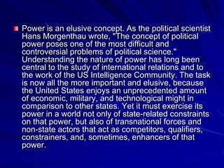 Power is an elusive concept. As the political scientist
Hans Morgenthau wrote, "The concept of political
power poses one of the most difficult and
controversial problems of political science."
Understanding the nature of power has long been
central to the study of international relations and to
the work of the US Intelligence Community. The task
is now all the more important and elusive, because
the United States enjoys an unprecedented amount
of economic, military, and technological might in
comparison to other states. Yet it must exercise its
power in a world not only of state-related constraints
on that power, but also of transnational forces and
non-state actors that act as competitors, qualifiers,
constrainers, and, sometimes, enhancers of that
power.
 