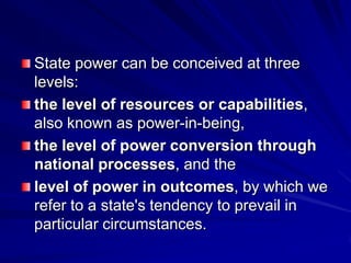 State power can be conceived at three
levels:
the level of resources or capabilities,
also known as power-in-being,
the level of power conversion through
national processes, and the
level of power in outcomes, by which we
refer to a state's tendency to prevail in
particular circumstances.
 