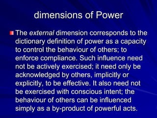 The external dimension corresponds to the
dictionary definition of power as a capacity
to control the behaviour of others; to
enforce compliance. Such influence need
not be actively exercised; it need only be
acknowledged by others, implicitly or
explicitly, to be effective. It also need not
be exercised with conscious intent; the
behaviour of others can be influenced
simply as a by-product of powerful acts.
dimensions of Power
 