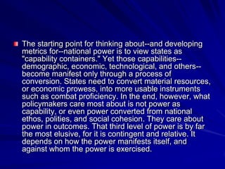The starting point for thinking about--and developing
metrics for--national power is to view states as
"capability containers." Yet those capabilities--
demographic, economic, technological, and others--
become manifest only through a process of
conversion. States need to convert material resources,
or economic prowess, into more usable instruments
such as combat proficiency. In the end, however, what
policymakers care most about is not power as
capability, or even power converted from national
ethos, polities, and social cohesion. They care about
power in outcomes. That third level of power is by far
the most elusive, for it is contingent and relative. It
depends on how the power manifests itself, and
against whom the power is exercised.
 
