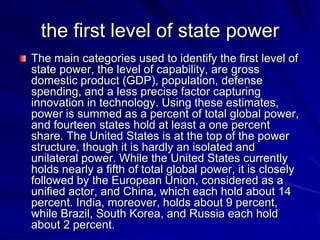 the first level of state power
The main categories used to identify the first level of
state power, the level of capability, are gross
domestic product (GDP), population, defense
spending, and a less precise factor capturing
innovation in technology. Using these estimates,
power is summed as a percent of total global power,
and fourteen states hold at least a one percent
share. The United States is at the top of the power
structure, though it is hardly an isolated and
unilateral power. While the United States currently
holds nearly a fifth of total global power, it is closely
followed by the European Union, considered as a
unified actor, and China, which each hold about 14
percent. India, moreover, holds about 9 percent,
while Brazil, South Korea, and Russia each hold
about 2 percent.
 