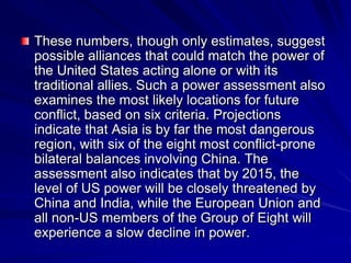 These numbers, though only estimates, suggest
possible alliances that could match the power of
the United States acting alone or with its
traditional allies. Such a power assessment also
examines the most likely locations for future
conflict, based on six criteria. Projections
indicate that Asia is by far the most dangerous
region, with six of the eight most conflict-prone
bilateral balances involving China. The
assessment also indicates that by 2015, the
level of US power will be closely threatened by
China and India, while the European Union and
all non-US members of the Group of Eight will
experience a slow decline in power.
 