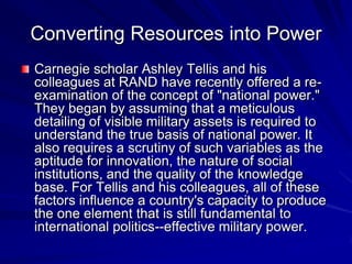 Converting Resources into Power
Carnegie scholar Ashley Tellis and his
colleagues at RAND have recently offered a re-
examination of the concept of "national power."
They began by assuming that a meticulous
detailing of visible military assets is required to
understand the true basis of national power. It
also requires a scrutiny of such variables as the
aptitude for innovation, the nature of social
institutions, and the quality of the knowledge
base. For Tellis and his colleagues, all of these
factors influence a country's capacity to produce
the one element that is still fundamental to
international politics--effective military power.
 