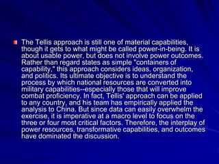 The Tellis approach is still one of material capabilities,
though it gets to what might be called power-in-being. It is
about usable power, but does not involve power outcomes.
Rather than regard states as simple "containers of
capability," this approach considers ideas, organization,
and politics. Its ultimate objective is to understand the
process by which national resources are converted into
military capabilities--especially those that will improve
combat proficiency. In fact, Tellis' approach can be applied
to any country, and his team has empirically applied the
analysis to China. But since data can easily overwhelm the
exercise, it is imperative at a macro level to focus on the
three or four most critical factors. Therefore, the interplay of
power resources, transformative capabilities, and outcomes
have dominated the discussion.
 