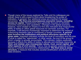 Though many of the issues explored by Tellis and his colleagues are
critical, there is still a need to think about broadening the scope of
indicators. In general, four additional areas are important for power
conversion. The first area encompasses economic issues, including
access to capital. Researchers have generally focused on domestic
economic resources and capabilities. Changes in the global economy,
however, have created an impetus to find new indicators that measure the
ability of states to utilize global resources for domestic activities. For
example, it will become increasingly important to determine the impact of
outsourcing domestic jobs to companies in foreign countries. A second
area involves the institutions and political structures specific to a
given state. Important indicators include the level of corruption and the size
of what is called the "selectorate"--in other words, the size of the group to
which a leader is actually accountable. This indicator matters especially
because it affects the ability of states to allocate and distribute resources. A
third, and related, area incorporates values, trust, social capital, and
other aspects of civil society. That is, how do people cooperate and
interact in political and economic relationships? The final area is social
structure, a measure that includes societal stratification and ethnic and
class divisions.
 