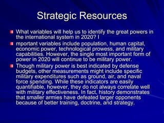 Strategic Resources
What variables will help us to identify the great powers in
the international system in 2020? I
mportant variables include population, human capital,
economic power, technological prowess, and military
capabilities. However, the single most important form of
power in 2020 will continue to be military power.
Though military power is best indicated by defense
budgets, other measurements might include specific
military expenditures such as ground, air, and naval
force spending. While these indicators are easily
quantifiable, however, they do not always correlate well
with military effectiveness. In fact, history demonstrates
that smaller armies have defeated larger opponents
because of better training, doctrine, and strategy.
 