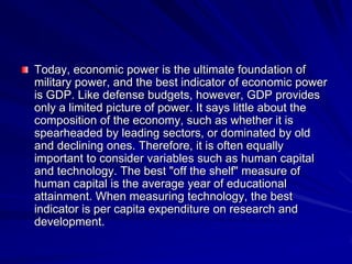 Today, economic power is the ultimate foundation of
military power, and the best indicator of economic power
is GDP. Like defense budgets, however, GDP provides
only a limited picture of power. It says little about the
composition of the economy, such as whether it is
spearheaded by leading sectors, or dominated by old
and declining ones. Therefore, it is often equally
important to consider variables such as human capital
and technology. The best "off the shelf" measure of
human capital is the average year of educational
attainment. When measuring technology, the best
indicator is per capita expenditure on research and
development.
 