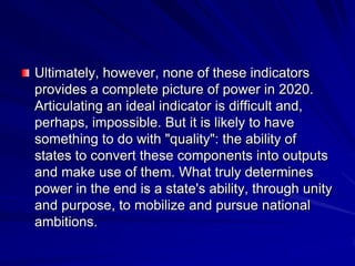 Ultimately, however, none of these indicators
provides a complete picture of power in 2020.
Articulating an ideal indicator is difficult and,
perhaps, impossible. But it is likely to have
something to do with "quality": the ability of
states to convert these components into outputs
and make use of them. What truly determines
power in the end is a state's ability, through unity
and purpose, to mobilize and pursue national
ambitions.
 