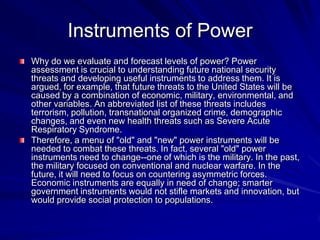 Instruments of Power
Why do we evaluate and forecast levels of power? Power
assessment is crucial to understanding future national security
threats and developing useful instruments to address them. It is
argued, for example, that future threats to the United States will be
caused by a combination of economic, military, environmental, and
other variables. An abbreviated list of these threats includes
terrorism, pollution, transnational organized crime, demographic
changes, and even new health threats such as Severe Acute
Respiratory Syndrome.
Therefore, a menu of "old" and "new" power instruments will be
needed to combat these threats. In fact, several "old" power
instruments need to change--one of which is the military. In the past,
the military focused on conventional and nuclear warfare. In the
future, it will need to focus on countering asymmetric forces.
Economic instruments are equally in need of change; smarter
government instruments would not stifle markets and innovation, but
would provide social protection to populations.
 