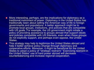 More interesting, perhaps, are the implications for diplomacy as a
traditional instrument of power. Diplomacy in the United States has
traditionally been about selling the American way of life to foreign
governments and populations. A better approach might be to
promote local groups, institutions, and policies that are compatible
with US goals. For example, the US government might initiate a
policy of providing assistance to groups abroad that support ideals
and policies compatible with US interests, even when these groups
do not explicitly support, and perhaps even oppose, the United
States.
This strategy may help to legitimize the United States abroad and
help it better achieve policy change through diplomacy and
cooperative efforts. Moreover, it might be beneficial for the United
States to adopt a policy of "strategic restraint." Exercising restraint in
the United States' use of hard power abroad will decrease
counterbalancing and increase regional cooperation.
 