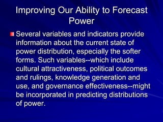 Improving Our Ability to Forecast
Power
Several variables and indicators provide
information about the current state of
power distribution, especially the softer
forms. Such variables--which include
cultural attractiveness, political outcomes
and rulings, knowledge generation and
use, and governance effectiveness--might
be incorporated in predicting distributions
of power.
 