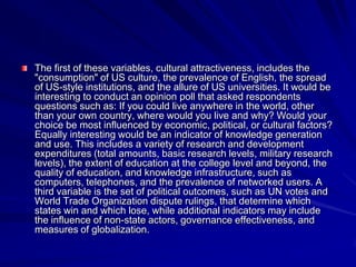 The first of these variables, cultural attractiveness, includes the
"consumption" of US culture, the prevalence of English, the spread
of US-style institutions, and the allure of US universities. It would be
interesting to conduct an opinion poll that asked respondents
questions such as: If you could live anywhere in the world, other
than your own country, where would you live and why? Would your
choice be most influenced by economic, political, or cultural factors?
Equally interesting would be an indicator of knowledge generation
and use. This includes a variety of research and development
expenditures (total amounts, basic research levels, military research
levels), the extent of education at the college level and beyond, the
quality of education, and knowledge infrastructure, such as
computers, telephones, and the prevalence of networked users. A
third variable is the set of political outcomes, such as UN votes and
World Trade Organization dispute rulings, that determine which
states win and which lose, while additional indicators may include
the influence of non-state actors, governance effectiveness, and
measures of globalization.
 