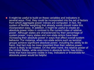 It might be useful to build on these variables and indicators in
several ways. First, they could be incorporated into the set of factors
from which aggregate power indices are computed. In fact, the
system of flexible weighting that already exists should make this
incorporation easy. In addition, it might be useful to create an
absolute power index in contrast to the current index of relative
power. Although states are characterized by their percentage of
system power, many states and non-state actors have been
increasing their absolute power in ways that affect overall system
behavior. For instance, when non-state actors such as terrorist
groups achieve significant absolute power, including the ability to do
harm, that fact may be more important than their relative power,
which is likely to be modest. On the other hand, the relative power of
the United States, while enormous in absolute terms, has limits--
limits that have become visible in Iraq. Indicators or thresholds for
absolute power would be helpful.
 