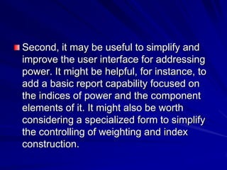 Second, it may be useful to simplify and
improve the user interface for addressing
power. It might be helpful, for instance, to
add a basic report capability focused on
the indices of power and the component
elements of it. It might also be worth
considering a specialized form to simplify
the controlling of weighting and index
construction.
 