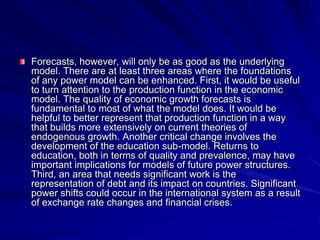 Forecasts, however, will only be as good as the underlying
model. There are at least three areas where the foundations
of any power model can be enhanced. First, it would be useful
to turn attention to the production function in the economic
model. The quality of economic growth forecasts is
fundamental to most of what the model does. It would be
helpful to better represent that production function in a way
that builds more extensively on current theories of
endogenous growth. Another critical change involves the
development of the education sub-model. Returns to
education, both in terms of quality and prevalence, may have
important implications for models of future power structures.
Third, an area that needs significant work is the
representation of debt and its impact on countries. Significant
power shifts could occur in the international system as a result
of exchange rate changes and financial crises.
 