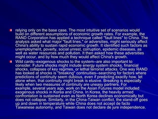 relying only on the base case. The most intuitive set of scenarios would
build on different assumptions of economic growth rates. For example, the
RAND Corporation has applied a technique called "fault lines" to China. The
analysis asked what major "fault lines," or adversities, might seriously affect
China's ability to sustain rapid economic growth. It identified such factors as
unemployment, poverty, social unrest, corruption, epidemic diseases, as
well as water resources and pollution. It then asked how these adversities
might occur, and by how much they would affect China's growth.
Wild cards--exogenous shocks to the system--are also important to
consider. Future shocks might include energy system shocks, financial
shocks, collapses of key regimes, or lethal terrorist attacks. One way RAND
has looked at shocks is "breaking" continuities--searching for factors where
predictions of continuity seem dubious, even if predicting exactly how, let
alone when, that continuity might break is elusive. Breaking is especially
likely when two measures of continuity are uneasy partners. For
example, several years ago, work on the Asian Futures model included
exogenous shocks in Korea and China. In Korea, the heavily armed
confrontation is sustained even as North Korea declines economically but
does not collapse. Similarly, in the China-Taiwan conflict, the stand-off goes
up and down in temperature while China does not accept de facto
Taiwanese autonomy, and Taiwan does not declare de jure independence.
 