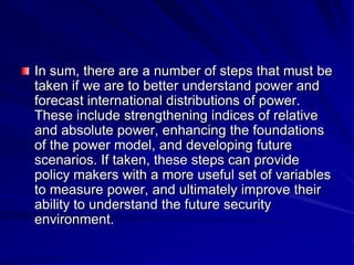 In sum, there are a number of steps that must be
taken if we are to better understand power and
forecast international distributions of power.
These include strengthening indices of relative
and absolute power, enhancing the foundations
of the power model, and developing future
scenarios. If taken, these steps can provide
policy makers with a more useful set of variables
to measure power, and ultimately improve their
ability to understand the future security
environment.
 