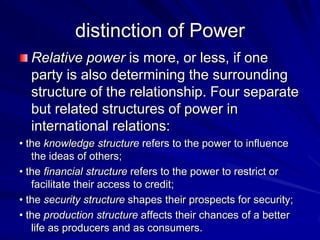 Relative power is more, or less, if one
party is also determining the surrounding
structure of the relationship. Four separate
but related structures of power in
international relations:
• the knowledge structure refers to the power to influence
the ideas of others;
• the financial structure refers to the power to restrict or
facilitate their access to credit;
• the security structure shapes their prospects for security;
• the production structure affects their chances of a better
life as producers and as consumers.
distinction of Power
 
