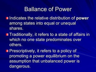 Ballance of Power
Indicates the relative distribution of power
among states into equal or unequal
shares.
Traditionally, it refers to a state of affairs in
which no one state predominates over
others.
Prescriptively, it refers to a policy of
promoting a power equilibrium on the
assumption that unbalanced power is
dangerous.
 