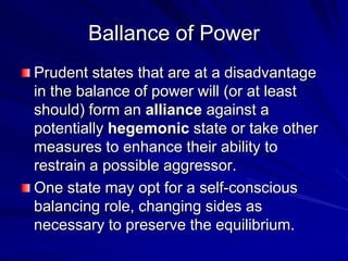 Ballance of Power
Prudent states that are at a disadvantage
in the balance of power will (or at least
should) form an alliance against a
potentially hegemonic state or take other
measures to enhance their ability to
restrain a possible aggressor.
One state may opt for a self-conscious
balancing role, changing sides as
necessary to preserve the equilibrium.
 