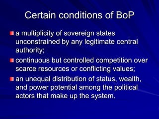 Certain conditions of BoP
a multiplicity of sovereign states
unconstrained by any legitimate central
authority;
continuous but controlled competition over
scarce resources or conflicting values;
an unequal distribution of status, wealth,
and power potential among the political
actors that make up the system.
 