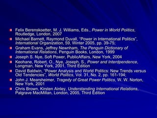 Felix Berenskoetter, M. J. Williams, Eds., Power in World Politics,
Routledge, London, 2007
Michael Barnett, Raymond Duvall, ―Power in International Politics‖,
International Organization, 59, Winter 2005, pp. 39-75;
Graham Evans, Jeffrey Newnham, The Penguin Dictionary of
International Relations, Penguin Books, London, 1999
Joseph S. Nye, Soft Power, PublicAffairs, New York, 2004
Keohane, Robert, O., Nye, Joseph, S., Power and Interdpendence,
Longman, New York, 2001, Third Edition
David Baldwin, ―Power Analysis and World Politics: New Trends versus
Old Tendencies‖, World Politics, Vol. 31, No. 2, pp. 161-194;
John J. Mearsheimer, Tragedy of Great Power Politics, W. W. Norton,
New York, 2001
Chris Brown, Kirsten Ainley, Understanding International Relations,
Palgrave MacMillan, London, 2005, Third Edition
 