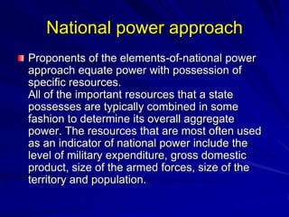 National power approach
Proponents of the elements-of-national power
approach equate power with possession of
specific resources.
All of the important resources that a state
possesses are typically combined in some
fashion to determine its overall aggregate
power. The resources that are most often used
as an indicator of national power include the
level of military expenditure, gross domestic
product, size of the armed forces, size of the
territory and population.
 