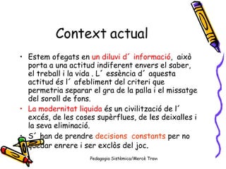 Context actual Estem ofegats en  un diluvi d´ informació ,  això porta a una actitud indiferent envers el saber, el treball i la vida . L´ essència d´ aquesta  actitud és l´ afebliment del criteri que permetria separar el gra de la palla i el missatge del soroll de fons. La modernitat liquida  és un civilització de l´ excés, de les coses supèrflues, de les deixalles i la seva eliminació. S´ han de prendre  decisions  constants  per no quedar enrere i ser exclòs del joc . 