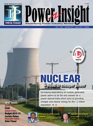 RNI No.:MAHENG/2010/39548                                                                                                        ` 100




                                                                   Vol.2 s No.5 s December 2011 - January 2012 s Mumbai




                                                                                                             ti o N
                                                                                                      s eC




                                                                                                                  sP
                                                                                               R
                                                                                             NuClea




                                     Nuclear                                                                          o N s oR


                                            – Road to cheaper power
                                     Increasing dependency on nuclear generated
                                     power seems to be the only answer for a
                                     power starved India which aims at providing
Next issue:                          cheaper and cleaner energy for the 1.2 billion
sector Focus                         population    22
Coal
special Feature
Budget 2012-13                   We will reach the planned capacity                   26 aggressive plans in Nuclear

Curtain Raiser                   s. K Malhotra                                             Dr. eric lowen
Renewable Feature                Head Public Awareness Division,                           President
                                 Department of Atomic Energy                               American Nuclear Society.
solar Power                 24
 