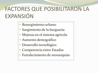 FACTORES QUE POSIBILITARON LA
EXPANSIÓN
 Resurgimiento urbano
 Surgimiento de la burguesía
 Mejoras en el sistema agrícola
 Aumento demográfico
 Desarrollo tecnológico
 Competencia entre Estados
 Fortalecimiento de monarquías
 