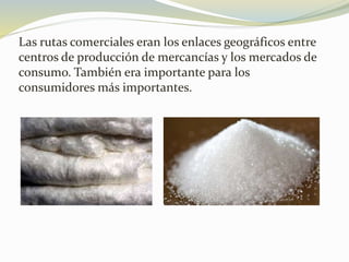 Las rutas comerciales eran los enlaces geográficos entre
centros de producción de mercancías y los mercados de
consumo. También era importante para los
consumidores más importantes.
 