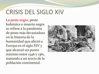 CRISIS DEL SIGLO XIV
La peste negra, peste
bubónica o muerte negra
se refiere a la pandemia
de peste más devastadora
en la historia de la
humanidad que afectó a
Europa en el siglo XIV y
que alcanzó un punto
máximo entre 1346 y 1361,
matando a un tercio de la
población continental.
 