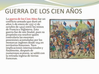 GUERRA DE LOS CIEN AÑOS
La guerra de los Cien Años fue un
conflicto armado que duró 116
años (1 de enero de 1337-17 de
octubre de 1453) entre los reinos
de Francia e Inglaterra. Esta
guerra fue de raíz feudal, pues su
propósito era resolver quién
controlaría las enormes
posesiones acumuladas por los
monarcas ingleses desde 1154 en
territorios franceses. Tuvo
implicaciones internacionales y
finalmente, después de
numerosos avatares, se saldó con
la retirada inglesa de tierras
francesas.
 