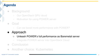 Copyright © NTT Communications Corporation.
9
Agenda
● Background
○ Our OpenStack GPU cloud
○ Motivation for using POWER server
● Goal
○ Can we boost more performance with POWER?
● Approach
○ Unleash POWER’s full performance as Baremetal server
○ Integrate POWER server into OpenStack Cloud
● Conclusion
● Another choice: Kubernetes
 