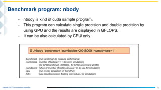 Copyright © NTT Communications Corporation.
- nbody is kind of cuda sample program.
- This program can calculate single precision and double precision by
using GPU and the results are displayed in GFLOPS.
- It can be also calculated by CPU only.
10
Benchmark program: nbody
$ ./nbody -benchmark -numbodies=2048000 -numdevices=1
-benchmark : (run benchmark to measure performance)
-numbodies : (number of bodies (>= 1) to run in simulation)
(for GPU benchmark：2048000, for CPU benchmark：20480)
-numdevice : (where i=(number of CUDA devices > 0) to use for simulation)
-cpu : (run n-body simulation on the CPU)]
-fp64 : (use double precision floating point values for simulation)
 