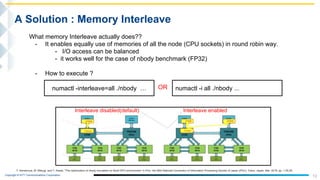Copyright © NTT Communications Corporation.
13
A Solution : Memory Interleave
What memory Interleave actually does??
- It enables equally use of memories of all the node (CPU sockets) in round robin way.
- I/O access can be balanced
- it works well for the case of nbody benchmark (FP32)
- How to execute ?
numactl -interleave=all ./nbody … numactl -i all ./nbody ...OR
Interleave disabled(default) Interleave enabled
T. Kamenoue, M. Mitsugi, and Y. Kawai, "The optimization of nbody simulation on Multi-GPU environment” in Proc. the 80th National Convention of Information Processing Society of Japan (IPSJ), Tokyo, Japan, Mar. 2018, pp. 1-25,26.
 